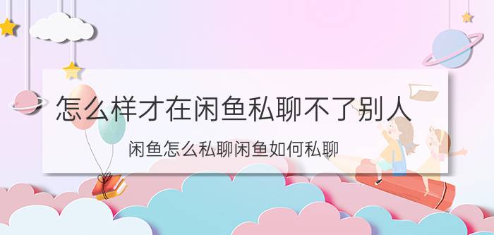 怎么样才在闲鱼私聊不了别人 闲鱼怎么私聊闲鱼如何私聊？